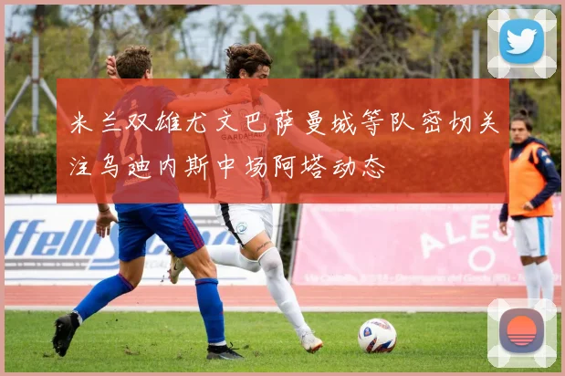 米兰双雄尤文巴萨曼城等队密切关注乌迪内斯中场阿塔动态