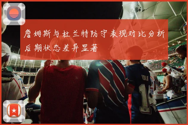 詹姆斯与杜兰特防守表现对比分析后期状态差异显著
