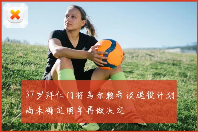 37岁拜仁门将乌尔赖希谈退役计划尚未确定明年再做决定