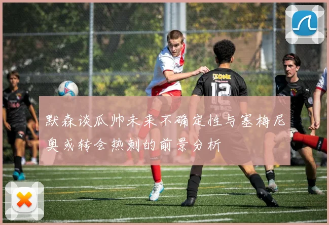 默森谈瓜帅未来不确定性与塞梅尼奥或转会热刺的前景分析