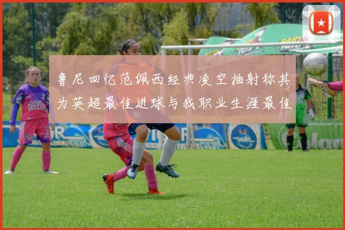 鲁尼回忆范佩西经典凌空抽射称其为英超最佳进球与我职业生涯最佳传球结合