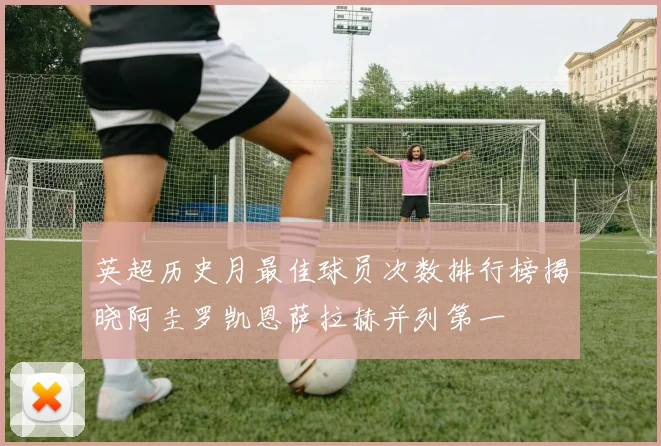 英超历史月最佳球员次数排行榜揭晓阿圭罗凯恩萨拉赫并列第一