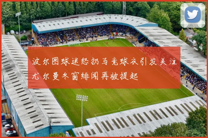 波尔图球迷怒扔马竞球衣引发关注尤尔曼冬窗绯闻再被提起